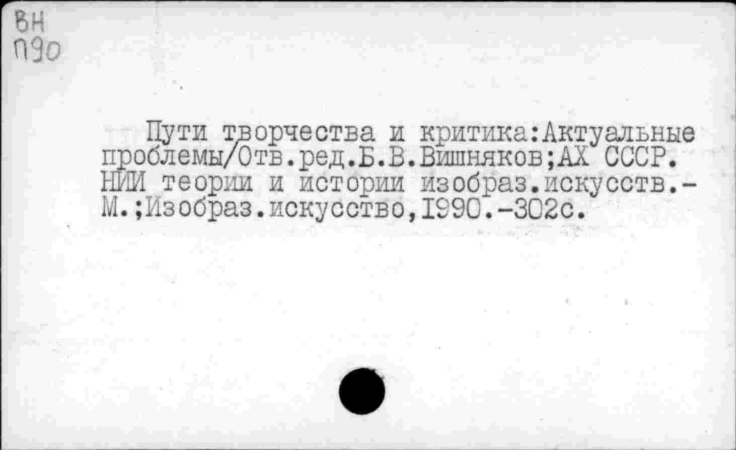 ﻿пзо
Пути творчества и критика:Актуальные проблемы/Отв. ред.Б.В.Вишняков ;АХ СССР. НИИ теории и истории изобраз.искусств.-М. ;Изобраз.искусство,1990.-302с.